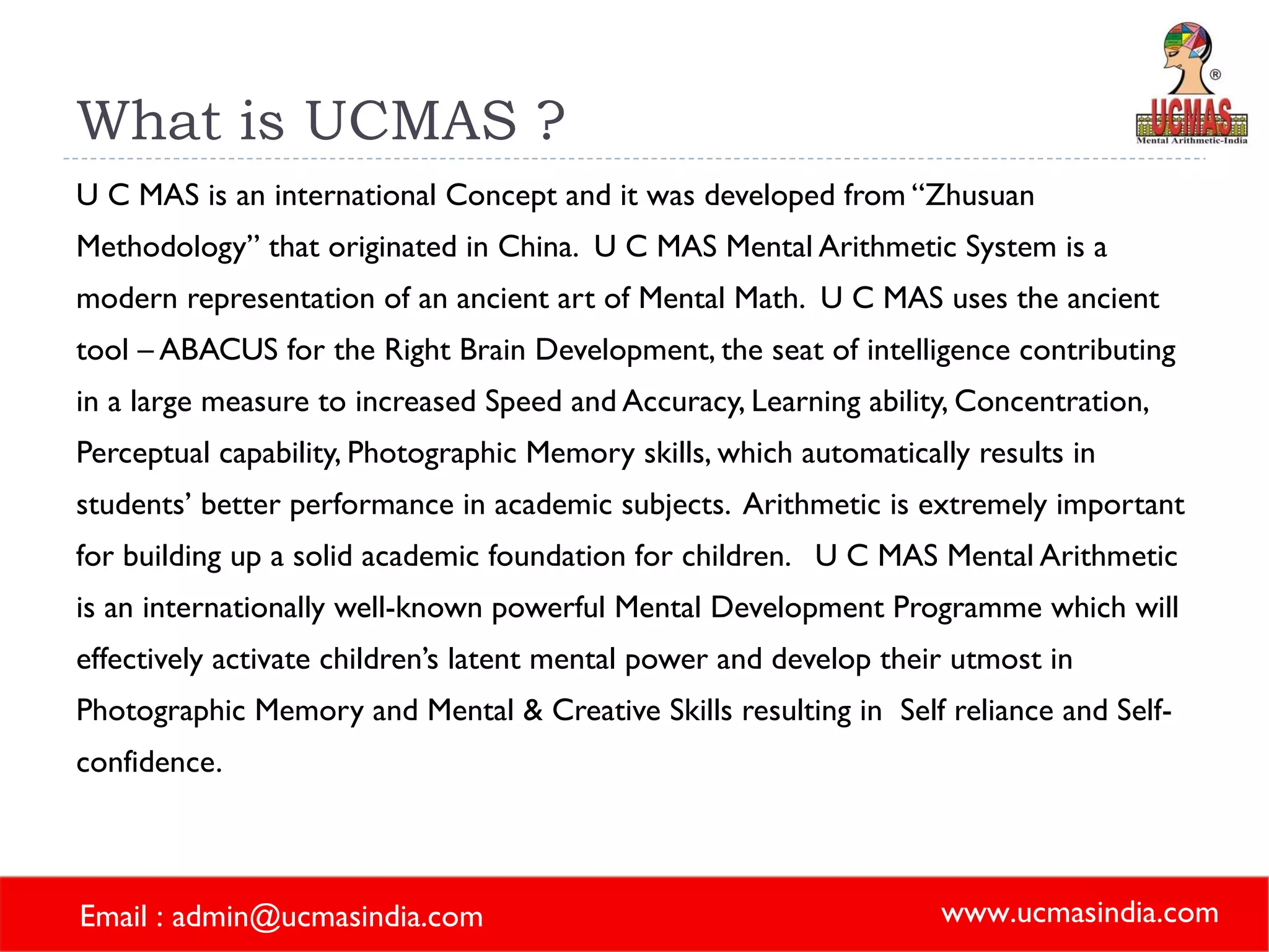What is UCMAS ? U C MAS is an international Concept and it was developed from “Zhusuan Methodology” that originated in China.  U C MAS Mental Arithmetic System is a modern representation of an ancient art of Mental Math.  U C MAS uses the ancient tool – ABACUS for the Right Brain Development, the seat of intelligence contributing in a large measure to increased Speed and Accuracy, Learning ability, Concentration, Perceptual capability, Photographic Memory skills, which automatically results in students’ better performance in academic subjects.  Arithmetic is extremely important for building up a solid academic foundation for children.  U C MAS Mental Arithmetic is an internationally well-known powerful Mental Development Programme which will effectively activate children’s latent mental power and develop their utmost in Photographic Memory and Mental & Creative Skills resulting in  Self reliance and Self-confidence. 