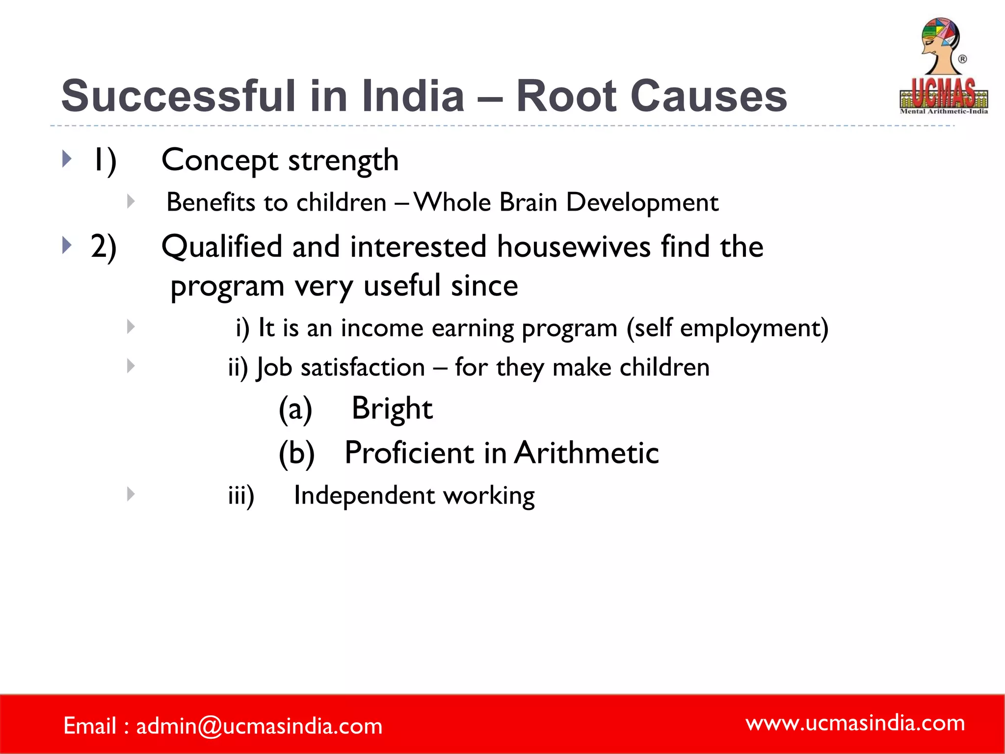 Successful in India – Root Causes 1) Concept strength   Benefits to children – Whole Brain Development  2) Qualified and interested housewives find the   program very useful since i) It is an income earning program (self employment) ii) Job satisfaction – for they make children  (a)    Bright (b)   Proficient in Arithmetic iii)     Independent working 