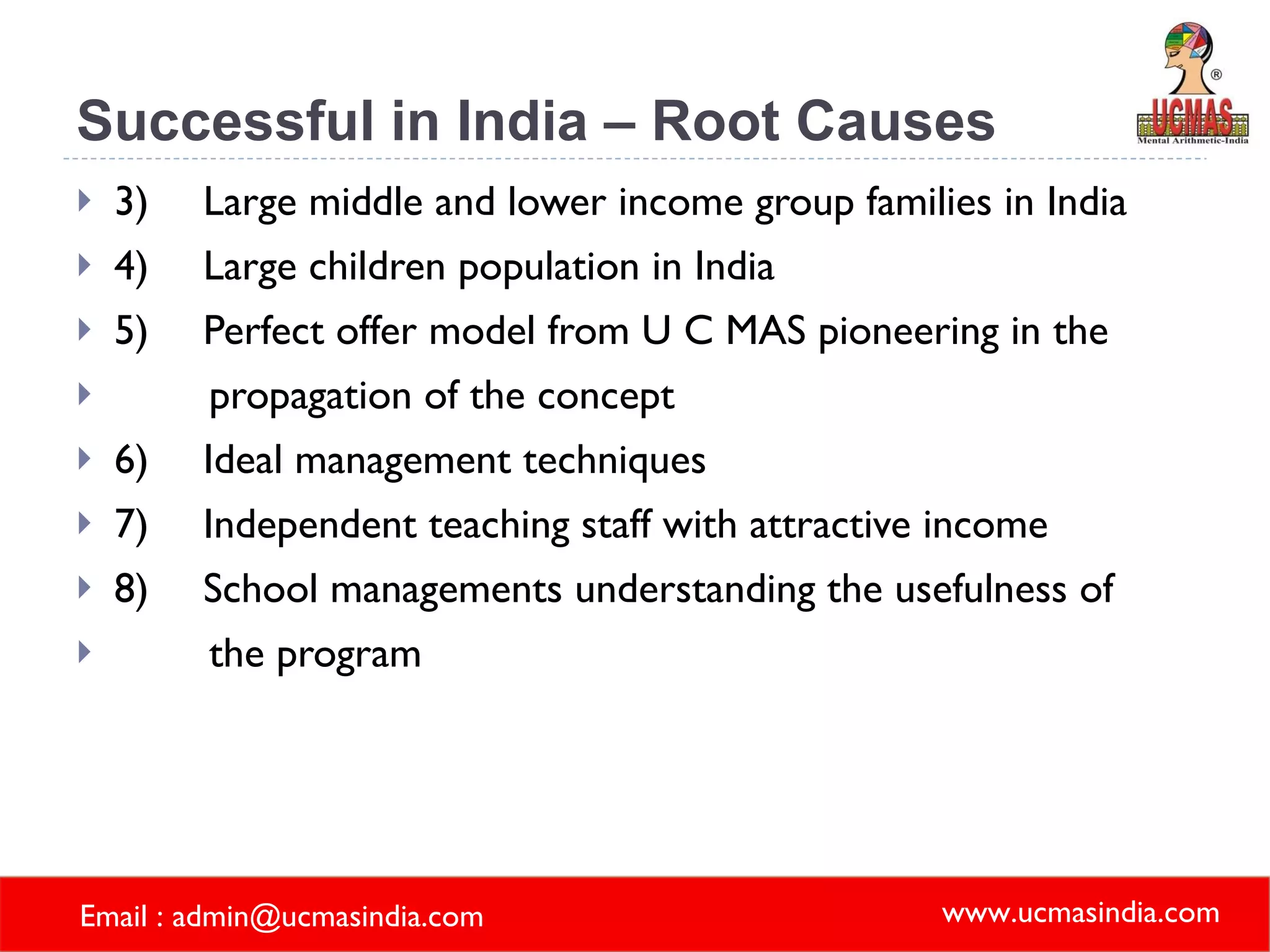 Successful in India – Root Causes 3) Large middle and lower income group families in India 4) Large children population in India 5) Perfect offer model from U C MAS pioneering in the  propagation of the concept 6) Ideal management techniques 7) Independent teaching staff with attractive income  8) School managements understanding the usefulness of  the program   