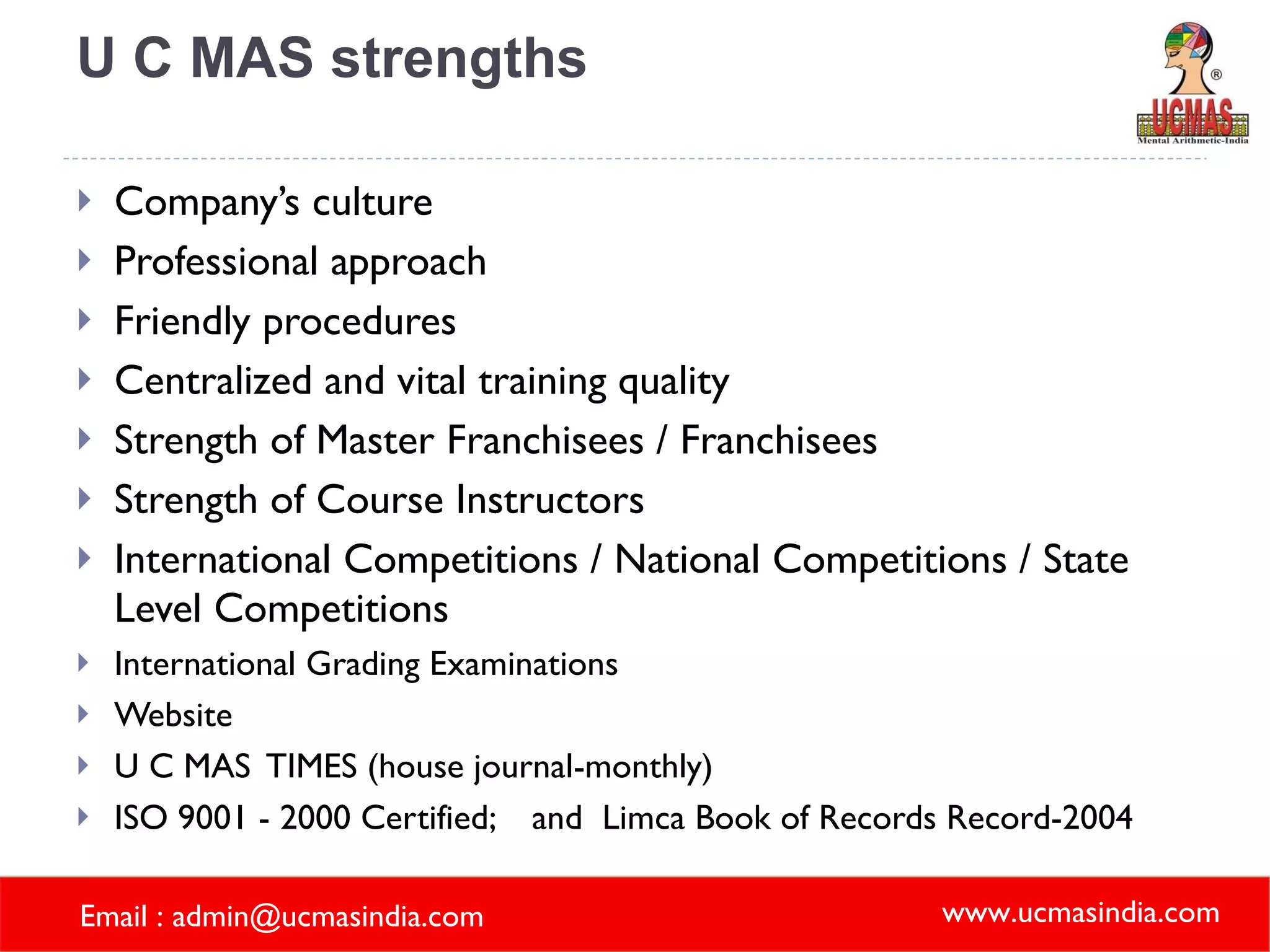 U C MAS strengths Company’s culture Professional approach Friendly procedures Centralized and vital training quality Strength of Master Franchisees / Franchisees Strength of Course Instructors International Competitions / National Competitions / State Level Competitions International Grading Examinations Website U C MAS  TIMES (house journal-monthly) ISO 9001 - 2000 Certified;  and  Limca Book of Records Record-2004 