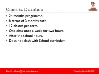 Class & Duration 24 months programme. 8 terms of 3 months each. 12 classes per term. One class once a week for two hours. After the school hours. Does not clash with School curriculum. 