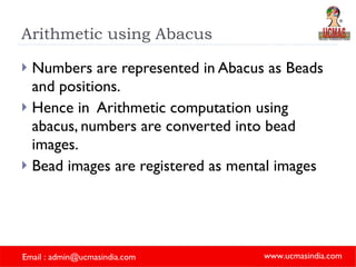 Arithmetic using Abacus Numbers are represented in Abacus as Beads and positions. Hence in  Arithmetic computation using abacus, numbers are converted into bead images. Bead images are registered as mental images 