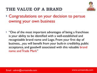 THE VALUE OF A BRAND Congratulations on your decision to persue owning your own business “ One of the most important advantages of being a franchisee is your ability to be identified with a well-established and recognizable brand name and Logo. From your first day of business, , you will benefit from your built-in credibility, public acceptance, and goodwill associated with this valuable  brand name and Trade Mark ” 