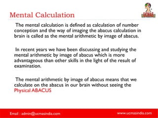 Mental Calculation The mental calculation is defined as calculation of number conception and the way of imaging the abacus calculation in brain is called as the mental arithmetic by image of abacus.  In recent years we have been discussing and studying the mental arithmetic by image of abacus which is more advantageous than other skills in the light of the result of examination. The mental arithmetic by image of abacus means that we calculate on the abacus in our brain without seeing the  Physical ABACUS 