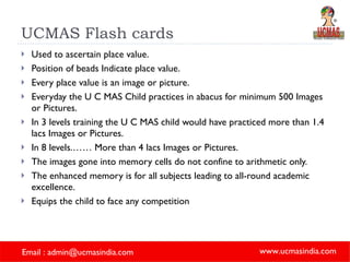 UCMAS Flash cards Used to ascertain place value. Position of beads Indicate place value. Every place value is an image or picture. Everyday the U C MAS Child practices in abacus for minimum 500 Images or Pictures. In 3 levels training the U C MAS child would have practiced more than 1.4 lacs Images or Pictures. In 8 levels.…… More than 4 lacs Images or Pictures. The images gone into memory cells do not confine to arithmetic only. The enhanced memory is for all subjects leading to all-round academic excellence. Equips the child to face any competition 