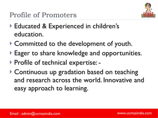 Profile of Promoters Educated & Experienced in children’s education. Committed to the development of youth. Eager to share knowledge and opportunities. Profile of technical expertise: - Continuous up gradation based on teaching and research across the world. Innovative and easy approach to learning. 