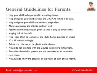 General Guidelines for Parents Help your child to be punctual in attending classes.  Help and guide your child to wear the U C MAS T-shirt in all class.  Help and guide your child not to miss a single class.  Always encourage the child to perform well.  Feel the daily home practice given to child is only to enhance the imaging skill of the child.  Help  your child  to  complete  the  daily  home  practice  in  about  10 – 15 minutes willingly.  Advise the child not to be playful in the classes.  Please do not interfere with the Course Instructor’s instructions.  Please be advised that parents are not permitted to sit inside the  class room.  Please get to know the progress of the wards at least once a month.  