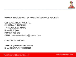 MUMBAI REGION MASTER FRANCHISEE OFFICE ADDRESS: CBS EDUCATION PVT. LTD., F-1, DREAMS THE MALL, 1 ST  FLOOR, L.B.S MARG, BHANDUP (W) MUMBAI 400 078 E MAIL : ucmasmumbai.cbs@hotmail.com CONTACT PERSONS: SHEETAL JOSHI : 022 65144444 BHANU RAJPUT: 9223227225 