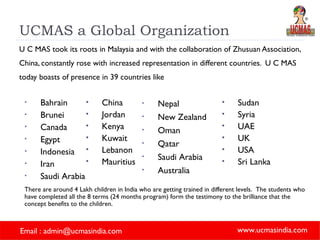 UCMAS a Global Organization U C MAS took its roots in Malaysia and with the collaboration of Zhusuan Association, China, constantly rose with increased representation in different countries.  U C MAS today boasts of presence in 39 countries like Bahrain Brunei Canada Egypt Indonesia Iran Saudi Arabia Nepal New Zealand Oman Qatar Saudi Arabia Australia China Jordan Kenya Kuwait Lebanon Mauritius   Sudan Syria UAE UK USA Sri Lanka There are around 4 Lakh children in India who are getting trained in different levels.  The students who have completed all the 8 terms (24 months program) form the testimony to the brilliance that the concept benefits to the children.   