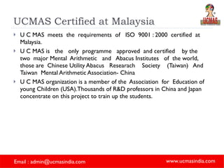 UCMAS Certified at Malaysia U C MAS  meets  the  requirements  of  ISO  9001 : 2000  certified  at  Malaysia.  U C MAS is  the  only  programme  approved  and certified  by the  two  major Mental  Arithmetic  and  Abacus Institutes  of  the world,  those are  Chinese Utility Abacus  Researach  Society  (Taiwan)  And  Taiwan  Mental Arithmetic Association- China  U C MAS organization is a member of the  Association  for  Education of young Children (USA).Thousands of R&D professors in China and Japan concentrate on this project to train up the students.  