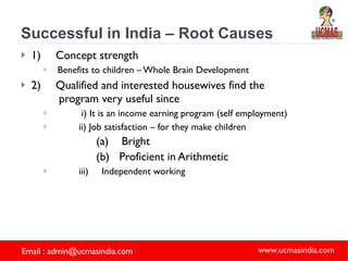 Successful in India – Root Causes 1) Concept strength  Benefits to children – Whole Brain Development  2) Qualified and interested housewives find the   program very useful since i) It is an income earning program (self employment) ii) Job satisfaction – for they make children  (a) Bright (b) Proficient in Arithmetic iii) Independent working 