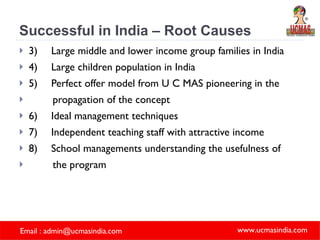 Successful in India – Root Causes 3) Large middle and lower income group families in India 4) Large children population in India 5) Perfect offer model from U C MAS pioneering in the  propagation of the concept 6) Ideal management techniques 7) Independent teaching staff with attractive income  8) School managements understanding the usefulness of  the program   