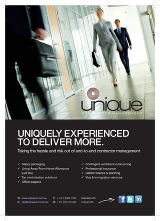 UNIQUELY EXPERIENCED
TO DELIVER MORE.
Taking the hassle and risk out of end-to-end contractor management


ü	Salary packaging                                 ü	Contingent workforce outsourcing
ü	Living Away From Home Allowance                  ü	Professional insurance
	(LAFHA)                                           ü	Debtor finance & planning
ü	 minimisation solutions
  Tax                                              ü	Visa & immigration services
ü	Office support




W:	 www.uniquecm.com.au     P:	 + 61 2 9008 1355   Connect with
E:	 luke@uniqueucm.com.au   M:	 + 61 422 516 492   Unique CM
 