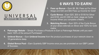 U N I V E R S A L
C R Y P T O M I N I N G CLUB
6 WAYS TO EARN!
1. Pass up Bonus – Earn $6, $8, Pass up For Silver
Stage and $30 and $50 Pass up Income for Gold!
2. Cycle Bonus – Earn $20, $30 or $150 for Silver
and $100, and $1,000 on Gold stage as Cycle
Income When you complete a Matrix.
3. Matching Bonus – Earn 50% of the Cycle Bonus
of your direct referrals on Silver and 100% for Gold
matrix
4. Patronage Rebate – Simply Purchase a Products to Earn a Patronage Rebate until you earn
back 100% of the amount Purchased!
5. Unilevel Bonus – Earn Unilevel Income from the product purchases of your network down to
10 generations deep.
6. Global Bonus Pool – Earn Quarterly GBP Income once you are promoted on our GBP Ladder
of Success.
 