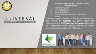 U N I V E R S A L
C R Y P T O M I N I N G CLUB
Universal Crypto Mining Club Is A Global
Community For…
1. Crypto Enthusiast
2. Internet Marketers
3. Network Builders.
4. People Who wants To Earn Online from
Home!
Universal Crypto Mining Club Started its Prelaunch to
the Public on October 8, 2018 under the
management of AVZ Ventures Incorporated a duly
SEC Registered Direct Selling company for health
and wellness products in the Philippines.
 