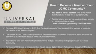 U N I V E R S A L
C R Y P T O M I N I N G CLUB
How to Become a Member of our
UCMC Community?
 You Need to have a sponsor. This is the Person
that shared and invited you to our community.
 Register at your sponsor personal replicated website
to create your Free Account.
www.universalcryptomining.com/?username
 Purchase $30 Silver Package or $150 Gold Package to upgrade Your account to Pro Member to maximize
the benefits of our Reward Program
 Our System Accept Cryptocurrency Bitcoin as Payment mode for borderless Transaction and it automate the
activation of our members account without human intervention.
 You will have your own Personal Replicated website that you can use to invite people to Join our Global
Community.
 For income Withdrawal or encashment we have 3 payout Option Bitcoin, Palawan and through AVZ Ventures.
 