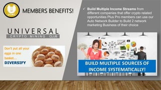 U N I V E R S A L
C R Y P T O M I N I N G CLUB
 Build Multiple Income Streams from
different companies that offer crypto related
opportunities Plus Pro members can use our
Auto Network Builder to Build 2 network
marketing Business of their choice
MEMBERS BENEFITS!
 