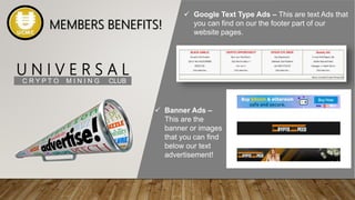 U N I V E R S A L
C R Y P T O M I N I N G CLUB
 Google Text Type Ads – This are text Ads that
you can find on our the footer part of our
website pages.
 Banner Ads –
This are the
banner or images
that you can find
below our text
advertisement!
MEMBERS BENEFITS!
 