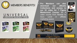 U N I V E R S A L
C R Y P T O M I N I N G CLUB
 Pro Members can also
download our eBooks
Collections and access to
our 32 video for 7 Figure
Mastermind Course. Its A
video course from Newbie to
Guru Level in affiliate
marketing space.
MEMBERS BENEFITS!
 