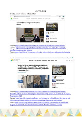 115
SEPTEMBER
25 articles were released in September:
English https://uacrisis.org/en/zelenskyi-biden-meeting-major-views-from-ukraine
German https://uacrisis.org/de/treffen-zwischen-selenskyj-und-biden-die-wichtigste-
einschaetzungen-aus-der-ukraine
French https://uacrisis.org/fr/rencontre-zelenskyi-biden-principaux-points-depuis-l-ukraine
English https://uacrisis.org/en/arrests-in-crimea-youth-militarization-by-russia-most-
decorated-athlete-at-tokyo-paralympics-and-more-weekly-update-on-ukraine-29-30-august-
5-september-2021
German https://uacrisis.org/de/festnahmen-von-krimtataren-militarisierung-der-jugend-auf-
der-krim-und-im-donbass-paralympics-erfolg-der-ukraine-und-weitere-themen
French https://uacrisis.org/fr/russie-entrave-les-activites-de-l-osce-nouvelles-detentions-
illegales-en-crimee-la-russie-militarise-les-enfants-dans-les-territoires-occupes
 