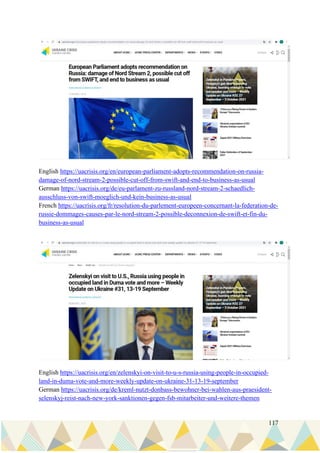 117
English https://uacrisis.org/en/european-parliament-adopts-recommendation-on-russia-
damage-of-nord-stream-2-possible-cut-off-from-swift-and-end-to-business-as-usual
German https://uacrisis.org/de/eu-parlament-zu-russland-nord-stream-2-schaedlich-
ausschluss-von-swift-moeglich-und-kein-business-as-usual
French https://uacrisis.org/fr/resolution-du-parlement-europeen-concernant-la-federation-de-
russie-dommages-causes-par-le-nord-stream-2-possible-deconnexion-de-swift-et-fin-du-
business-as-usual
English https://uacrisis.org/en/zelenskyi-on-visit-to-u-s-russia-using-people-in-occupied-
land-in-duma-vote-and-more-weekly-update-on-ukraine-31-13-19-september
German https://uacrisis.org/de/kreml-nutzt-donbass-bewohner-bei-wahlen-aus-praesident-
selenskyj-reist-nach-new-york-sanktionen-gegen-fsb-mitarbeiter-und-weitere-themen
 