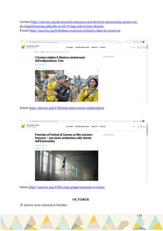 119
German https://uacrisis.org/de/russische-manoever-auf-der-krim-ukrainisches-gesetz-zur-
de-oligarchisierung-aktuelle-covid-19-lage-und-weitere-themen
French https://uacrisis.org/fr/donbass-exercices-militaires-dans-la-crimee-an
Italian https://uacrisis.org/it/30esimo-anniversario-indipendenza
Italian https://uacrisis.org/it/film-olga-grappe-premiato-a-cannes
OCTOBER
36 articles were released in October:
 
