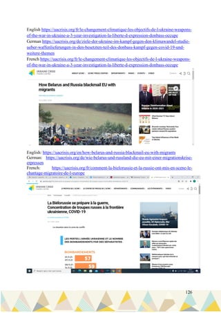 126
English https://uacrisis.org/fr/le-changement-climatique-les-objectifs-de-l-ukraine-weapons-
of-the-war-in-ukraine-a-3-year-investigation-la-liberte-d-expression-donbass-occupe
German https://uacrisis.org/de/ziele-der-ukraine-im-kampf-gegen-den-klimawandel-studie-
ueber-waffenlieferungen-in-den-besetzten-teil-des-donbass-kampf-gegen-covid-19-und-
weitere-themen
French https://uacrisis.org/fr/le-changement-climatique-les-objectifs-de-l-ukraine-weapons-
of-the-war-in-ukraine-a-3-year-investigation-la-liberte-d-expression-donbass-occupe
English: https://uacrisis.org/en/how-belarus-and-russia-blackmail-eu-with-migrants
German: https://uacrisis.org/de/wie-belarus-und-russland-die-eu-mit-einer-migrationskrise-
erpressen
French: https://uacrisis.org/fr/comment-la-bielorussie-et-la-russie-ont-mis-en-scene-le-
chantage-migratoire-de-l-europe
 