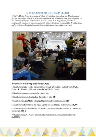 17
4. OVERVIEW OF RESULTS: MEDIA CENTER
UCMC’s Media Center is a unique civil society platform that allows top Ukrainian and
foreign institutions, NGOs, experts and community activists to reach the general public via
live streamed briefings and extensive mailers. Since 2014 the platform provides a
continuously working press room, complete with professional equipment for broadcasting,
and provides on-demand streaming, interpretation and press-release services.
Performance monitoring indicators for 2021:
1. Number of media events, including those proactively initiated by the UCMC Media
Center: 321 in total, 45 initiated by the UCMC Media Center.
2. Number of speakers at the media events: 1636
3. Number of journalists attending the media events: 823
4. Number of unique Media Center publications in foreign languages: 310
5. Number of subscribers to the Media Center news in Ukraine and worldwide: 8,391
6. Number of followers in the UCMC Media Center social media accounts in Ukraine and
worldwide: 72,643
7. Outreach with UCMC own channels of communication, including social media:
25,041,503
 