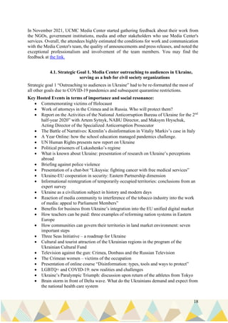 18
In November 2021, UCMC Media Center started gathering feedback about their work from
the NGOs, government institutions, media and other stakeholders who use Media Center's
services. Overall, the attendees highly estimated the conditions for work and communication
with the Media Center's team, the quality of announcements and press releases, and noted the
exceptional professionalism and involvement of the team members. You may find the
feedback at the link.
4.1. Strategic Goal 1. Media Center outreaching to audiences in Ukraine,
serving as a hub for civil society organizations
Strategic goal 1 “Outreaching to audiences in Ukraine” had to be re-formatted the most of
all other goals due to COVID-19 pandemics and subsequent quarantine restrictions.
Key Hosted Events in terms of importance and social resonance:
• Commemorating victims of Holocaust
• Work of attorneys in the Crimea and in Russia. Who will protect them?
• Report on the Activities of the National Anticorruption Bureau of Ukraine for the 2nd
half-year 2020” with Artem Sytnyk, NABU Director, and Maksym Hryschuk,
Acting Director of the Specialized Anticorruption Prosecutor
• The Battle of Narratives: Kremlin’s disinformation in Vitaliy Markiv’s case in Italy
• A Year Online: how the school education managed pandemics challenge.
• UN Human Rights presents new report on Ukraine
• Political prisoners of Lukashenko’s regime
• What is known about Ukraine: presentation of research on Ukraine’s perceptions
abroad
• Briefing against police violence
• Presentation of a chat-bot “Likuysia: fighting cancer with free medical services”
• Ukraine-EU cooperation in security: Eastern Partnership dimension
• Informational reintegration of temporarily occupied territories: conclusions from an
expert survey
• Ukraine as a civilization subject in history and modern days
• Reaction of media community to interference of the tobacco industry into the work
of media: appeal to Parliament Members”
• Benefits for business from Ukraine’s integration into the EU unified digital market
• How teachers can be paid: three examples of reforming nation systems in Eastern
Europe
• How communities can govern their territories in land market environment: seven
important steps
• Three Seas Initiative – a roadmap for Ukraine
• Cultural and tourist attraction of the Ukrainian regions in the program of the
Ukrainian Cultural Fund
• Television against the gun: Crimea, Donbass and the Russian Television
• The Crimean women – victims of the occupation
• Presentation of online course “Disinformation: types, tools and ways to protect”
• LGBTQ+ and COVID-19: new realities and challenges
• Ukraine’s Paralympic Triumph: discussion upon return of the athletes from Tokyo
• Brain storm in front of Delta wave. What do the Ukrainians demand and expect from
the national health care system
 