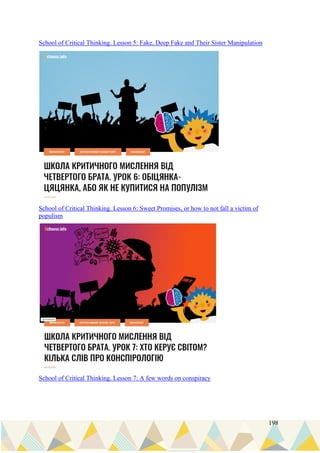 198
School of Critical Thinking. Lesson 5: Fake, Deep Fake and Their Sister Manipulation
School of Critical Thinking. Lesson 6: Sweet Promises, or how to not fall a victim of
populism
School of Critical Thinking. Lesson 7: A few words on conspiracy
 