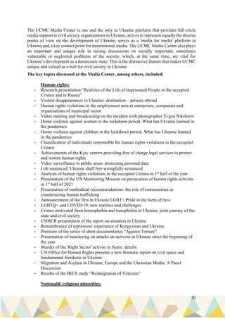 20
The UCMC Media Center is one and the only in Ukraine platform that provides full circle
media support to civil society organizations in Ukraine, strives to represent equally the diverse
points of view on the development of Ukraine, serves as a 'media for media' platform in
Ukraine and a key contact point for international media. The UCMC Media Center also plays
an important and unique role in raising discussions on socially important, sometimes
vulnerable or neglected problems of the society, which, at the same time, are vital for
Ukraine’s development as a democratic state. This is the distinctive feature that makes UCMC
unique and valued as a hub for civil society in Ukraine.
The key topics discussed at the Media Center, among others, included:
Human rights:
- Research presentation “Realities of the Life of Imprisoned People in the occupied
Crimea and in Russia”
- Violent disappearances in Ukraine: destination – prisons abroad
- Human rights violations in the employment area at enterprises, companies and
organizations of municipal sector
- Video meeting and broadcasting on the incident with photographer Evgen Nikiforov
- Home violence against women in the lockdown period. What has Ukraine learned in
the pandemics
- Home violence against children in the lockdown period. What has Ukraine learned
in the pandemics
- Classification of individuals responsible for human rights violations in the occupied
Crimea
- Achievements of the Kyiv centers providing free of charge legal services to protect
and restore human rights
- Video surveillance in public areas: protecting personal data
- Life sentenced: Ukraine shall free wrongfully sentenced
- Analysis of human rights violations in the occupied Crimea in 1st
half of the year
- Presentation of the UN Monitoring Mission on persecution of human rights activists
in 1st
half of 2021
- Presentation of methodical recommendations: the role of communities in
counteracting human trafficking
- Announcement of the first in Ukraine LGBT+ Pride in the form of rave
- LGBTQ+ and COVID-19: new realities and challenges
- Crimes motivated from homophobia and transphobia in Ukraine: joint journey of the
state and civil society
- UNHCR presentation of the report on situation in Ukraine
- Remembrance of repression: experience of Kyrgyzstan and Ukraine
- Premiere of the series of short documentaries "Against Torture"
- Presentation of monitoring on attacks on activists in Ukraine since the beginning of
the year
- Murder of the 'Right Sector' activist in Sumy: details
- UN Office for Human Rights presents a new thematic report on civil space and
fundamental freedoms in Ukraine
- Migration and Asylum in Ukraine, Europe and the Ukrainian Media: A Panel
Discussion
- Results of the IREX study “Reintegration of Veterans”
National& religious minorities:
 