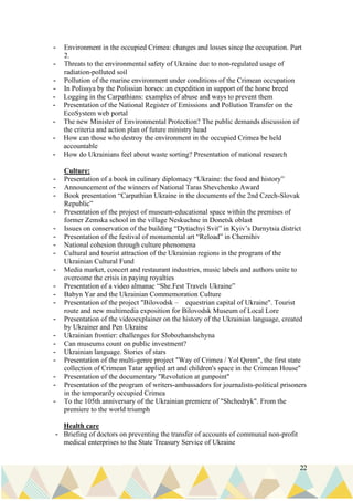 22
- Environment in the occupied Crimea: changes and losses since the occupation. Part
2.
- Threats to the environmental safety of Ukraine due to non-regulated usage of
radiation-polluted soil
- Pollution of the marine environment under conditions of the Crimean occupation
- In Polissya by the Polissian horses: an expedition in support of the horse breed
- Logging in the Carpathians: examples of abuse and ways to prevent them
- Presentation of the National Register of Emissions and Pollution Transfer on the
EcoSystem web portal
- The new Minister of Environmental Protection? The public demands discussion of
the criteria and action plan of future ministry head
- How can those who destroy the environment in the occupied Crimea be held
accountable
- How do Ukrainians feel about waste sorting? Presentation of national research
Culture:
- Presentation of a book in culinary diplomacy “Ukraine: the food and history”
- Announcement of the winners of National Taras Shevchenko Award
- Book presentation “Carpathian Ukraine in the documents of the 2nd Czech-Slovak
Republic”
- Presentation of the project of museum-educational space within the premises of
former Zemska school in the village Neskuchne in Donetsk oblast
- Issues on conservation of the building “Dytiachyi Svit” in Kyiv’s Darnytsia district
- Presentation of the festival of monumental art “Reload” in Chernihiv
- National cohesion through culture phenomena
- Cultural and tourist attraction of the Ukrainian regions in the program of the
Ukrainian Cultural Fund
- Media market, concert and restaurant industries, music labels and authors unite to
overcome the crisis in paying royalties
- Presentation of a video almanac “She.Fest Travels Ukraine”
- Babyn Yar and the Ukrainian Commemoration Culture
- Presentation of the project "Bilovodsk – equestrian capital of Ukraine". Tourist
route and new multimedia exposition for Bilovodsk Museum of Local Lore
- Presentation of the videoexplainer on the history of the Ukrainian language, created
by Ukrainer and Pen Ukraine
- Ukrainian frontier: challenges for Slobozhanshchyna
- Can museums count on public investment?
- Ukrainian language. Stories of stars
- Presentation of the multi-genre project "Way of Crimea / Yol Qırım", the first state
collection of Crimean Tatar applied art and children's space in the Crimean House"
- Presentation of the documentary "Revolution at gunpoint"
- Presentation of the program of writers-ambassadors for journalists-political prisoners
in the temporarily occupied Crimea
- To the 105th anniversary of the Ukrainian premiere of "Shchedryk". From the
premiere to the world triumph
Health care
- Briefing of doctors on preventing the transfer of accounts of communal non-profit
medical enterprises to the State Treasury Service of Ukraine
 