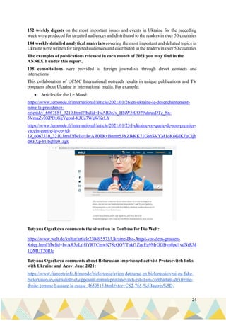 24
152 weekly digests on the most important issues and events in Ukraine for the preceding
week were produced for targeted audiences and distributed to the readers in over 50 countries
184 weekly detailed analytical materials covering the most important and debated topics in
Ukraine were written for targeted audiences and distributed to the readers in over 50 countries
The examples of publications released in each month of 2021 you may find in the
ANNEX 1 under this report.
108 consultations were provided to foreign journalists through direct contacts and
interactions
This collaboration of UCMC International outreach results in unique publications and TV
programs about Ukraine in international media. For example:
• Articles for the Le Mond:
https://www.lemonde.fr/international/article/2021/01/26/en-ukraine-le-desenchantement-
mine-la-presidence-
zelensky_6067584_3210.html?fbclid=IwAR0cJv_HNW5tCO79uhrusDTz_Sn-
3VmaZy0XPDxGgYgotd-KJCa7WgWKrLY
https://www.lemonde.fr/international/article/2021/01/25/l-ukraine-en-quete-de-son-premier-
vaccin-contre-le-covid-
19_6067510_3210.html?fbclid=IwAR0TKvBnmnSJYZIkKK71GahSVYM1oK6GIKFuCijh
dRFXp-Ft-bqble01zgk
Tetyana Ogarkova comments the situation in Donbass for Die Welt:
https://www.welt.de/kultur/article230495573/Ukraine-Die-Angst-vor-dem-grossen-
Krieg.html?fbclid=IwAR3oLtHIYRTCmwK78cGOYTnkf1ZqcEa9MrGGByp8pd1vdNrRM
1QMUT20Rlc
Tetyana Ogarkova comments about Belarusian imprisoned activist Protasevitch links
with Ukraine and Azov, June 2021:
https://www.francetvinfo.fr/monde/bielorussie/avion-detourne-en-bielorussie/vrai-ou-fake-
bielorussie-le-journaliste-et-opposant-roman-protassevitch-est-il-un-combattant-dextreme-
droite-comme-l-assure-la-russie_4650515.html#xtor=CS2-765-%5Bautres%5D-
 