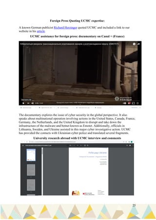 25
Foreign Press Quoting UCMC expertise:
A known German publicist Richard Herzinger quoted UCMC and included a link to our
website in his article.
UCMC assistance for foreign press: documentary on Canal + (France)
The documentary explores the issue of cyber security in the global perspective. It also
speaks about multinational operation involving actions in the United States, Canada, France,
Germany, the Netherlands, and the United Kingdom to disrupt and take down the
infrastructure of the malware and botnet known as Emotet. Additionally, officials in
Lithuania, Sweden, and Ukraine assisted in this major cyber investigative action. UCMC
has provided the contacts with Ukrainian cyber police and translated several fragments.
University research abroad with UCMC interview and comments
 