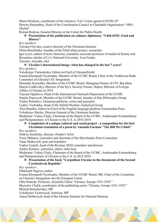 28
Maria Hrishyna, coordinator of the initiative “Let’s Unite against COVID-19”
Dmytro Sherembey, Head of the Coordination Council at Charitable Organization “100%
Zhyttia”
Roman Rodyna, General Director at the Center for Public Health
❖ Presentation of the publication on culinary diplomacy "UKRAINE: Food and
History"
Key speakers:
Tetyana Filevska, creative director of the Ukrainian Institute
Olena Braichenko, founder of the ЇzhaCultura project, researcher
Igor Lylio, author of texts, historian, journalist, associate professor of medieval history and
Byzantine scholar of Lviv National University. Ivan Franko
Yaroslav Artyukh, chef
❖ Ukraine's international image: what has changed in the last 7 years?
Key speakers:
Volodymyr Yermolenko, Editor-in-Chief of UkraineWorld
Ivanna Klympush-Tsyntsadze, Member of the UCMC Board, Chair of the Verkhovna Rada
Committee on Ukraine's EU Integration
Hennadiy Kurochka, Member of the UCMC Board, Managing Partner of CFC Big Ideas
Danylo Lubkivskyi, Director of the Kyiv Security Forum, Deputy Minister of Foreign
Affairs of Ukraine in 2014
Tetyana Ogarkova, Head of the International Outreach Department of the UCMC
Natalia Popovych, Member of the UCMC Board, founder of One Philosophy Group
Vitaliy Portnikov, Ukrainian publicist, writer and journalist
Liubov Tsybulska, Head of the Hybrid Warfare Analytical Group
Alya Shandra, Editor-in-Chief of the English-language platform Euromaidan Press
Volodymyr Sheiko, Director General of the Ukrainian Institute
Moderator: Valery Chaly, Chairman of the Board of the UCMC, Ambassador Extraordinary
and Plenipotentiary of Ukraine to the U.S. in 2015-2019
❖ Completion of a unique cultural and social project - a competition for the best
Ukrainian translation of a poem by Amanda Gorman "The Hill We Climb"
Key speakers:
Oleksiy Kuzhelny, director, People's Artist
Yuriy Makarov, journalist and chairman of the Shevchenko Prize Committee
Taras Malkovich, poet and translator
Vadim Castelli, head of the Rozmay NGO, translator and director
Andriy Kulikov, journalist, editor, radio host
Moderator: Valery Chaly, Chairman of the Board of the UCMC, Ambassador Extraordinary
and Plenipotentiary of Ukraine to the U.S. in 2015-2019
❖ Presentation of the book "Carpathian Ukraine in the documents of the Second
Czechoslovak Republic"
Key speakers:
Oleksandr Pagyria, author
Ivanna Klympush-Tsyntsadze, Member of the UCMC Board, MP, Chair of the Committee
on Ukraine's Integration into the European Union
Olha Hnatiuk, Professor, Scientific Editor “Ukraine. Europe 1921-1939 ”
Myroslav Chekh, coordinator of the publishing series “Ukraine. Europe 1921-1939 ”
Mykola Kniazhytskyi, MP
Volodymyr Vyatrovych, historian, MP
Anton Drobovych, head of the Ukraine Institute for National Memory
 