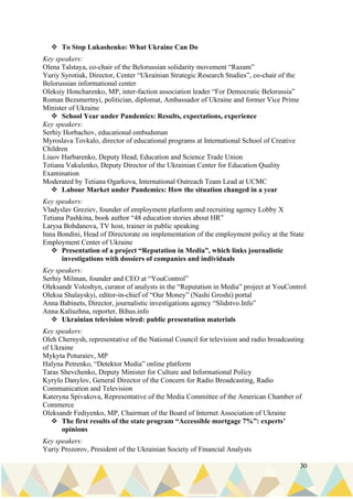30
❖ To Stop Lukashenko: What Ukraine Can Do
Key speakers:
Olena Talstaya, co-chair of the Belorussian solidarity movement “Razam”
Yuriy Syrotiuk, Director, Center “Ukrainian Strategic Research Studies”, co-chair of the
Belorussian informational center
Oleksiy Honcharenko, MP, inter-faction association leader “For Democratic Belorussia”
Roman Bezsmertnyi, politician, diplomat, Ambassador of Ukraine and former Vice Prime
Minister of Ukraine
❖ School Year under Pandemics: Results, expectations, experience
Key speakers:
Serhiy Horbachov, educational ombudsman
Myroslava Tovkalo, director of educational programs at International School of Creative
Children
Liuov Harbarenko, Deputy Head, Education and Science Trade Union
Tetiana Vakulenko, Deputy Director of the Ukrainian Center for Education Quality
Examination
Moderated by Tetiana Ogarkova, International Outreach Team Lead at UCMC
❖ Labour Market under Pandemics: How the situation changed in a year
Key speakers:
Vladyslav Greziev, founder of employment platform and recruiting agency Lobby X
Tetiana Pashkina, book author “48 education stories about HR”
Larysa Bohdanova, TV host, trainer in public speaking
Inna Bondini, Head of Directorate on implementation of the employment policy at the State
Employment Center of Ukraine
❖ Presentation of a project “Reputation in Media”, which links journalistic
investigations with dossiers of companies and individuals
Key speakers:
Serhiy Milman, founder and CEO at “YouControl”
Oleksandr Voloshyn, curator of analysts in the “Reputation in Media” project at YouControl
Oleksa Shalayskyi, editor-in-chief of “Our Money” (Nashi Groshi) portal
Anna Babinets, Director, journalistic investigations agency “Slidstvo.Info”
Anna Kaliuzhna, reporter, Bihus.info
❖ Ukrainian television wired: public presentation materials
Key speakers:
Oleh Chernysh, representative of the National Council for television and radio broadcasting
of Ukraine
Mykyta Poturaiev, MP
Halyna Petrenko, “Detektor Media” online platform
Taras Shevchenko, Deputy Minister for Culture and Informational Policy
Kyrylo Danylov, General Director of the Concern for Radio Broadcasting, Radio
Communication and Television
Kateryna Spivakova, Representative of the Media Committee of the American Chamber of
Commerce
Oleksandr Fediyenko, MP, Chairman of the Board of Internet Association of Ukraine
❖ The first results of the state program “Accessible mortgage 7%”: experts’
opinions
Key speakers:
Yuriy Prozorov, President of the Ukrainian Society of Financial Analysts
 
