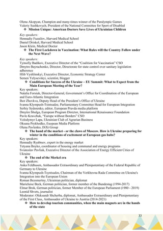 33
Olena Akopyan, Champion and many-times winner of the Paralympic Games
Valeriy Sushkevych, President of the National Committee for Sport of Disabled
❖ Mission Unique: American Doctors Save Lives of Ukrainian Children
Key speakers:
Hennadiy Fuzailov, Harvard Medical School
Daniel Driskol, Harvard Medical School
Jason Klein, Medical Doctor
❖ The First Lockdown in Vaccination: What Rules will the Country Follow under
the Next Wave?
Key speakers:
Tymofiy Badikov, Executive Director of the “Coalition for Vaccination” CSO
Dmytro Bayrachenko, Director, Directorate for state control over sanitary legislation
adherence
Hlib Vyshlinskyi, Executive Director, Economic Strategy Center
Semen Yelysevskyi, scientist, blogger
❖ Conditions for Success of the Ukraine – EU Summit: What to Expect from the
Main European Meeting of the Year?
Key speakers:
Natalia Forsiuk, Director-General, Government’s Office for Coordination of the European
and Euro-Atlantic Integration
Ihor Zhovkva, Deputy Head of the President’s Office of Ukraine
Ivanna Klympush-Tsintsadze, Parliamentary Committee Head for European Integration
Serhiy Sydorenko, editor, European Pravda media platform
Dmytro Shulga, European Program Director, International Renaissance Foundation
Pavlo Kravchuk, “Europe without Borders” CSO
Volodymyr Lapa, Ukrainian Club of Agrarian Business
Oksana Prykhodko, Euopean Media Platform
Olena Pavlenko, DiXi Group
❖ The hand of the market - or the claws of Moscow. How is Ukraine preparing for
winter in the conditions of excitement at European gas hubs?
Key speakers:
Hennadiy Ryabtsev, expert in the energy market
Tetyana Boyko, coordinator of housing and communal and energy programs
Sviatoslav Pavliuk, Executive Director of the Association of Energy Efficient Cities of
Ukraine
❖ The end of the Merkel era
Key speakers:
Anka Feldhusen, Ambassador Extraordinary and Plenipotentiary of the Federal Republic of
Germany to Ukraine
Ivanna Klympush-Tsyntsadze, Chairman of the Verkhovna Rada Committee on Ukraine's
Integration into the European Union
Roman Bezsmertny, Ukrainian politician, diplomat
Marieluise Beck, German politician, former member of the Bundestag (1994-2017)
Elmar Brok, German politician, former Member of the European Parliament (1980 - 2019)
Leonid Shvets, journalist
Moderator: Oleksandr Shcherba, diplomat, Ambassador Extraordinary and Plenipotentiary
of the First Class, Ambassador of Ukraine to Austria (2014-2021)
❖ How to develop tourism communities, when the main magnets are in the hands
of the state
 