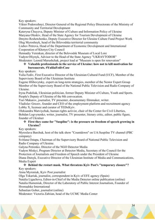 34
Key speakers:
Viktor Podorozhnyi, Director General of the Regional Policy Directorate of the Ministry of
Community and Territorial Development
Kateryna Chuyeva, Deputy Minister of Culture and Information Policy of Ukraine
Maryana Oleskiv, Head of the State Agency for Tourism Development of Ukraine
Dmytro Reshetchenko, Deputy Executive Director for Ukraine Culture Fund Project Work
Oleg Myroshnyk, head of the Bilovodska territorial community
Liubov Petrova, Head of the Department of Economic Development and International
Cooperation of Khotyn City Council
Hennadiy Vereskun, director of the Belovodsk Museum of Local Lore
Vadym Oliynyk, Advisor to the Head of the State Agency "UKRAVTODOR"
Moderator: Leonid Marushchak, project lead at "Museum is open for renovation"
❖ Valuable professionals in the service of Ukraine: how not to kill motivation for
bureaucrats. #YuliiaFedivCase
Key speakers:
Yulia Fediv, First Executive Director of the Ukrainian Cultural Fund (UCF), Member of the
Supervisory Board of the Ukrainian Institute
Eugene Hlibovytsky, expert on long-term strategies, member of the Nestor Expert Group
Member of the Supervisory Board of the National Public Television and Radio Company of
Ukraine.
Iryna Podoliak, Ukrainian politician, former Deputy Minister of Culture, Youth and Sports.
People's Deputy of Ukraine of the 8th convocation.
Yuri Makarov, journalist, TV presenter, documentary filmmaker, writer.
Vladislav Grezev, founder and CEO of the employment platform and recruitment agency
Lobby X, licensee and curator of TEDxKyiv.
Oleksandra Matviychuk, human rights activist, chair of the Center for Civil Liberties,
Bohdan Logvynenko, writer, journalist, TV presenter, literary critic, editor, public figure,
founder of Ukraїner
❖ First they came for "Suspilne": is the pressure on freedom of speech growing in
Ukraine?
Key speakers:
Myroslava Barchuk, host of the talk show "Countdown" on UA:Suspilne TV channel (PBC
company)
Svitlana Ostapa, Chairman of the Supervisory Board of National Public Television and
Radio Company of Ukraine.
Galyna Petrenko, Director of the NGO Detector Media
Vadym Miskyi, Program Director at Detector Media, Secretary of the Council for the
Protection of Journalists and Freedom of Speech under the President of Ukraine
Diana Dutsyk, Executive Director of the Ukrainian Institute of Media and Communications,
Media Expert
❖ Behind the restart mask. What threatens Kyiv Post's "temporary closure"?
Key speakers:
Anna Myroniuk, Kyiv Post journalist
Olga Tokariuk, journalist, correspondent in Kyiv of EFE agency (Spain)
Natalia Ligachova, Editor-in-Chief of the Media Detector online publication (online)
Natalia Humeniuk, Director of the Laboratory of Public Interest Journalism, Founder of
Hromadske International
Sebastian Gober, journalist (online)
Moderator: Victoria Zabiian, head of the UCMC Media Center
 