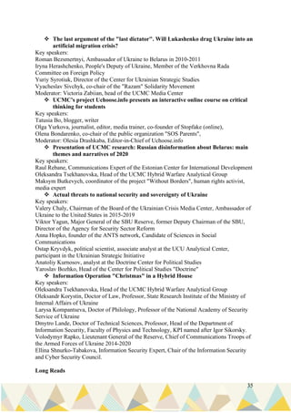 35
❖ The last argument of the "last dictator". Will Lukashenko drag Ukraine into an
artificial migration crisis?
Key speakers:
Roman Bezsmertnyi, Ambassador of Ukraine to Belarus in 2010-2011
Iryna Herashchenko, People's Deputy of Ukraine, Member of the Verkhovna Rada
Committee on Foreign Policy
Yuriy Syrotiuk, Director of the Center for Ukrainian Strategic Studies
Vyacheslav Sivchyk, co-chair of the "Razam" Solidarity Movement
Moderator: Victoria Zabiian, head of the UCMC Media Center
❖ UCMC's project Uchoose.info presents an interactive online course on critical
thinking for students
Key speakers:
Tatusia Bo, blogger, writer
Olga Yurkova, journalist, editor, media trainer, co-founder of Stopfake (online),
Olena Bondarenko, co-chair of the public organization "SOS Parents",
Moderator: Olesia Drashkaba, Editor-in-Chief of Uchoose.info
❖ Presentation of UCMC research: Russian disinformation about Belarus: main
themes and narratives of 2020
Key speakers:
Raul Rebane, Communications Expert of the Estonian Center for International Development
Oleksandra Tsekhanovska, Head of the UCMC Hybrid Warfare Analytical Group
Maksym Butkevych, coordinator of the project "Without Borders", human rights activist,
media expert
❖ Actual threats to national security and sovereignty of Ukraine
Key speakers:
Valery Chaly, Chairman of the Board of the Ukrainian Crisis Media Center, Ambassador of
Ukraine to the United States in 2015-2019
Viktor Yagun, Major General of the SBU Reserve, former Deputy Chairman of the SBU,
Director of the Agency for Security Sector Reform
Anna Hopko, founder of the ANTS network, Candidate of Sciences in Social
Communications
Ostap Kryvdyk, political scientist, associate analyst at the UCU Analytical Center,
participant in the Ukrainian Strategic Initiative
Anatoliy Kurnosov, analyst at the Doctrine Center for Political Studies
Yaroslav Bozhko, Head of the Center for Political Studies "Doctrine"
❖ Information Operation "Christmas" in a Hybrid House
Key speakers:
Oleksandra Tsekhanovska, Head of the UCMC Hybrid Warfare Analytical Group
Oleksandr Korystin, Doctor of Law, Professor, State Research Institute of the Ministry of
Internal Affairs of Ukraine
Larysa Kompantseva, Doctor of Philology, Professor of the National Academy of Security
Service of Ukraine
Dmytro Lande, Doctor of Technical Sciences, Professor, Head of the Department of
Information Security, Faculty of Physics and Technology, KPI named after Igor Sikorsky.
Volodymyr Rapko, Lieutenant General of the Reserve, Chief of Communications Troops of
the Armed Forces of Ukraine 2014-2020
Ellina Shnurko-Tabakova, Information Security Expert, Chair of the Information Security
and Cyber Security Council.
Long Reads
 