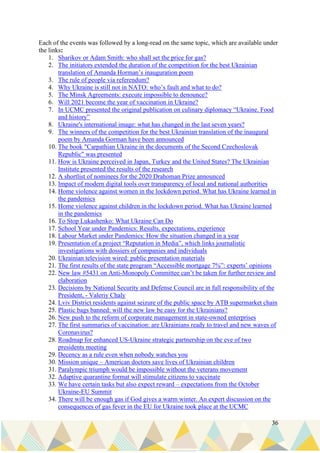 36
Each of the events was followed by a long-read on the same topic, which are available under
the links:
1. Sharikov or Adam Smith: who shall set the price for gas?
2. The initiators extended the duration of the competition for the best Ukrainian
translation of Amanda Horman’s inauguration poem
3. The rule of people via referendum?
4. Why Ukraine is still not in NATO: who’s fault and what to do?
5. The Minsk Agreements: execute impossible to denounce?
6. Will 2021 become the year of vaccination in Ukraine?
7. In UCMC presented the original publication on culinary diplomacy “Ukraine. Food
and history”
8. Ukraine's international image: what has changed in the last seven years?
9. The winners of the competition for the best Ukrainian translation of the inaugural
poem by Amanda Gorman have been announced
10. The book "Carpathian Ukraine in the documents of the Second Czechoslovak
Republic" was presented
11. How is Ukraine perceived in Japan, Turkey and the United States? The Ukrainian
Institute presented the results of the research
12. A shortlist of nominees for the 2020 Drahoman Prize announced
13. Impact of modern digital tools over transparency of local and national authorities
14. Home violence against women in the lockdown period. What has Ukraine learned in
the pandemics
15. Home violence against children in the lockdown period. What has Ukraine learned
in the pandemics
16. To Stop Lukashenko: What Ukraine Can Do
17. School Year under Pandemics: Results, expectations, experience
18. Labour Market under Pandemics: How the situation changed in a year
19. Presentation of a project “Reputation in Media”, which links journalistic
investigations with dossiers of companies and individuals
20. Ukrainian television wired: public presentation materials
21. The first results of the state program “Accessible mortgage 7%”: experts’ opinions
22. New law #5431 on Anti-Monopoly Committee can’t be taken for further review and
elaboration
23. Decisions by National Security and Defense Council are in full responsibility of the
President, - Valeriy Chaly
24. Lviv District residents against seizure of the public space by ATB supermarket chain
25. Plastic bags banned: will the new law be easy for the Ukrainians?
26. New push to the reform of corporate management in state-owned enterprises
27. The first summaries of vaccination: are Ukrainians ready to travel and new waves of
Coronavirus?
28. Roadmap for enhanced US-Ukraine strategic partnership on the eve of two
presidents meeting
29. Decency as a rule even when nobody watches you
30. Mission unique – American doctors save lives of Ukrainian children
31. Paralympic triumph would be impossible without the veterans movement
32. Adaptive quarantine format will stimulate citizens to vaccinate
33. We have certain tasks but also expect reward – expectations from the October
Ukraine-EU Summit
34. There will be enough gas if God gives a warm winter. An expert discussion on the
consequences of gas fever in the EU for Ukraine took place at the UCMC
 