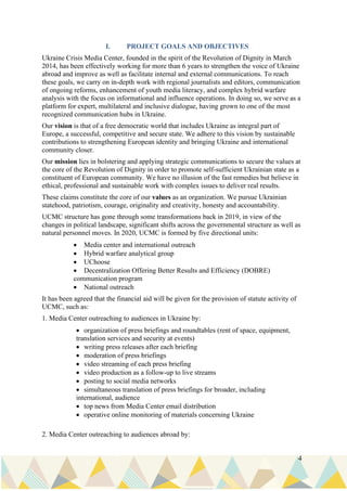 4
I. PROJECT GOALS AND OBJECTIVES
Ukraine Crisis Media Center, founded in the spirit of the Revolution of Dignity in March
2014, has been effectively working for more than 6 years to strengthen the voice of Ukraine
abroad and improve as well as facilitate internal and external communications. To reach
these goals, we carry on in-depth work with regional journalists and editors, communication
of ongoing reforms, enhancement of youth media literacy, and complex hybrid warfare
analysis with the focus on informational and influence operations. In doing so, we serve as a
platform for expert, multilateral and inclusive dialogue, having grown to one of the most
recognized communication hubs in Ukraine.
Our vision is that of a free democratic world that includes Ukraine as integral part of
Europe, a successful, competitive and secure state. We adhere to this vision by sustainable
contributions to strengthening European identity and bringing Ukraine and international
community closer.
Our mission lies in bolstering and applying strategic communications to secure the values at
the core of the Revolution of Dignity in order to promote self-sufficient Ukrainian state as a
constituent of European community. We have no illusion of the fast remedies but believe in
ethical, professional and sustainable work with complex issues to deliver real results.
These claims constitute the core of our values as an organization. We pursue Ukrainian
statehood, patriotism, courage, originality and creativity, honesty and accountability.
UCMC structure has gone through some transformations back in 2019, in view of the
changes in political landscape, significant shifts across the governmental structure as well as
natural personnel moves. In 2020, UCMC is formed by five directional units:
• Media center and international outreach
• Hybrid warfare analytical group
• UChoose
• Decentralization Offering Better Results and Efficiency (DOBRE)
communication program
• National outreach
It has been agreed that the financial aid will be given for the provision of statute activity of
UCMC, such as:
1. Media Center outreaching to audiences in Ukraine by:
• organization of press briefings and roundtables (rent of space, equipment,
translation services and security at events)
• writing press releases after each briefing
• moderation of press briefings
• video streaming of each press briefing
• video production as a follow-up to live streams
• posting to social media networks
• simultaneous translation of press briefings for broader, including
international, audience
• top news from Media Center email distribution
• operative online monitoring of materials concerning Ukraine
2. Media Center outreaching to audiences abroad by:
 