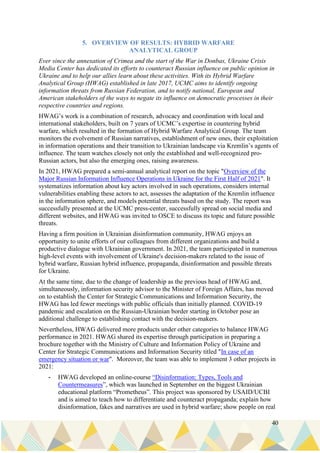 40
5. OVERVIEW OF RESULTS: HYBRID WARFARE
ANALYTICAL GROUP
Ever since the annexation of Crimea and the start of the War in Donbas, Ukraine Crisis
Media Center has dedicated its efforts to counteract Russian influence on public opinion in
Ukraine and to help our allies learn about these activities. With its Hybrid Warfare
Analytical Group (HWAG) established in late 2017, UCMC aims to identify ongoing
information threats from Russian Federation, and to notify national, European and
American stakeholders of the ways to negate its influence on democratic processes in their
respective countries and regions.
HWAG’s work is a combination of research, advocacy and coordination with local and
international stakeholders, built on 7 years of UCMC’s expertise in countering hybrid
warfare, which resulted in the formation of Hybrid Warfare Analytical Group. The team
monitors the evolvement of Russian narratives, establishment of new ones, their exploitation
in information operations and their transition to Ukrainian landscape via Kremlin’s agents of
influence. The team watches closely not only the established and well-recognized pro-
Russian actors, but also the emerging ones, raising awareness.
In 2021, HWAG prepared a semi-annual analytical report on the topic "Overview of the
Major Russian Information Influence Operations in Ukraine for the First Half of 2021". It
systematizes information about key actors involved in such operations, considers internal
vulnerabilities enabling these actors to act, assesses the adaptation of the Kremlin influence
in the information sphere, and models potential threats based on the study. The report was
successfully presented at the UCMC press-center, successfully spread on social media and
different websites, and HWAG was invited to OSCE to discuss its topic and future possible
threats.
Having a firm position in Ukrainian disinformation community, HWAG enjoys an
opportunity to unite efforts of our colleagues from different organizations and build a
productive dialogue with Ukrainian government. In 2021, the team participated in numerous
high-level events with involvement of Ukraine's decision-makers related to the issue of
hybrid warfare, Russian hybrid influence, propaganda, disinformation and possible threats
for Ukraine.
At the same time, due to the change of leadership as the previous head of HWAG and,
simultaneously, information security advisor to the Minister of Foreign Affairs, has moved
on to establish the Center for Strategic Communications and Information Security, the
HWAG has led fewer meetings with public officials than initially planned. COVID-19
pandemic and escalation on the Russian-Ukrainian border starting in October pose an
additional challenge to establishing contact with the decision-makers.
Nevertheless, HWAG delivered more products under other categories to balance HWAG
performance in 2021. HWAG shared its expertise through participation in preparing a
brochure together with the Ministry of Culture and Information Policy of Ukraine and
Center for Strategic Communications and Information Security titled "In case of an
emergency situation or war". Moreover, the team was able to implement 3 other projects in
2021:
- HWAG developed an online-course “Disinformation: Types, Tools and
Countermeasures”, which was launched in September on the biggest Ukrainian
educational platform “Prometheus”. This project was sponsored by USAID/UCBI
and is aimed to teach how to differentiate and counteract propaganda; explain how
disinformation, fakes and narratives are used in hybrid warfare; show people on real
 