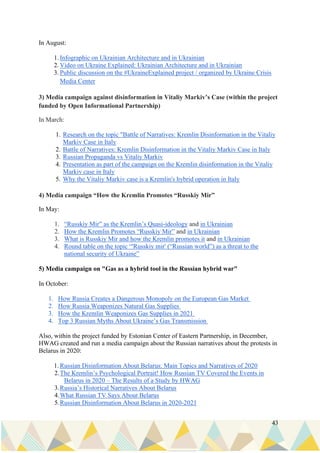 43
In August:
1. Infographic on Ukrainian Architecture and in Ukrainian
2. Video on Ukraine Explained: Ukrainian Architecture and in Ukrainian
3. Public discussion on the #UkraineExplained project / organized by Ukraine Crisis
Media Center
3) Media campaign against disinformation in Vitaliy Markiv’s Case (within the project
funded by Open Informational Partnership)
In March:
1. Research on the topic "Battle of Narratives: Kremlin Disinformation in the Vitaliy
Markiv Case in Italy
2. Battle of Narratives: Kremlin Disinformation in the Vitaliy Markiv Case in Italy
3. Russian Propaganda vs Vitaliy Markiv
4. Presentation as part of the campaign on the Kremlin disinformation in the Vitaliy
Markiv case in Italy
5. Why the Vitaliy Markiv case is a Kremlin's hybrid operation in Italy
4) Media campaign “How the Kremlin Promotes “Russkiy Mir”
In May:
1. “Russkiy Mir” as the Kremlin’s Quasi-ideology and in Ukrainian
2. How the Kremlin Promotes “Russkiy Mir” and in Ukrainian
3. What is Russkiy Mir and how the Kremlin promotes it and in Ukrainian
4. Round table on the topic “'Russkiy mir' (“Russian world”) as a threat to the
national security of Ukraine”
5) Media campaign on "Gas as a hybrid tool in the Russian hybrid war"
In October:
1. How Russia Creates a Dangerous Monopoly on the European Gas Market
2. How Russia Weaponizes Natural Gas Supplies
3. How the Kremlin Weaponizes Gas Supplies in 2021
4. Top 3 Russian Myths About Ukraine’s Gas Transmission
Also, within the project funded by Estonian Center of Eastern Partnership, in December,
HWAG created and run a media campaign about the Russian narratives about the protests in
Belarus in 2020:
1. Russian Disinformation About Belarus: Main Topics and Narratives of 2020
2.The Kremlin’s Psychological Portrait! How Russian TV Covered the Events in
Belarus in 2020 – The Results of a Study by HWAG
3.Russia’s Historical Narratives About Belarus
4.What Russian TV Says About Belarus
5.Russian Disinformation About Belarus in 2020-2021
 