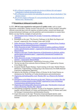 44
6.40% of Russia's population consider the election in Belarus fair and support
Lukashenko's methods during the protests.
7.40% of Russian news stories were spreading the narrative about Lukashenko's "fair
election victory".
8.38% of news stories on Russian TV were promoting the idea that the protests in
Belarus were "Western-led."
4.5.Organizing or taking part in public events:
In 2021, HWAG team organized or took part in 21 public events, such as expert
discussions, round tables, strategy sessions with activists, civic society members and public
officials to provide them with our expertise on hybrid warfare, current local threats and
arising international challenges, provide guidelines and recommendation to counter them.
Below you may find the examples of such activities:
1. All-Ukrainian Forum "Ukraine 30" on topic "Coronavirus: challenges and
responses"
2. Roundtable on the topic "The Security Challenges in the Black Sea Region and
beyond", organized by New Strategy Center and CACDS
3. Public discussion "Skeletons in closet" / organized by Ukrainian Prism, Fundacja
Batorego and International Renaissance Foundation
4. Public discussion on topic "Information security in modern conditions of hybrid
warfare and information attacks" / organized by Internews Ukraine, Ukrinform and
DetectorMedia
5. Webinar on the topic "Gender dimensions of disinformation in elections, politics
and the digital information space" / organized by International Foundation for
Electoral System
6. Public discussion on topic "Understanding disinfospiracies: lessons for and from
Ukraine" / organized by DetectorMedia
7. Discussion on disinformation / organized by University of Oslo
8. The last two-day Elves network event on February 26-27 organized by Ukraine
Crisis Media Center
9. European Danube Region Strategy. Expert meeting on the topic "Hybrid Threats:
Definitions, Understanding, Counteracting in the framework of EUSDR (National
Experience and Regional Approach)"
10. Speech at the Ministry of Foreign Affairs of Ukraine for the United Nations on
introduction the World Day to Combat disinformation and misinformation
11. Organizing and leading public event “Russkiy Mir” as a Threat to the National
Safety”
12. Participation in the Public discussion on the topic "History as a weapon: How the
Kremlin is twisting narratives about WWII" organized by Center for Strategic
Communications and Information Security
13. Organizing and leading public discussion on the topic “The Kremlin’s Goals and
Tools in Promoting “Russkiy Mir” Abroad”
14. Participating in preparing a brochure "In case of an emergency situation or war"
together with the Ministry of Culture and Information Policy of Ukraine and Center
for Strategic Communications and Information Security
15. Expert discussion on the topic "Protection of personal digital identity under
information disorder", organized by the Ukrainian Media and Communication
Institute
 