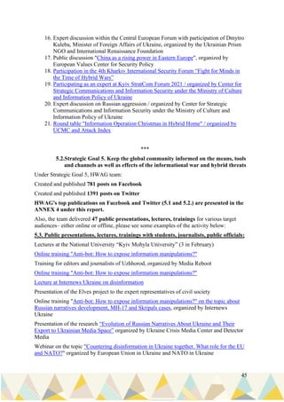 45
16. Expert discussion within the Central European Forum with participation of Dmytro
Kuleba, Minister of Foreign Affairs of Ukraine, organized by the Ukrainian Prism
NGO and International Renaissance Foundation
17. Public discussion "China as a rising power in Eastern Europe", organized by
European Values Center for Security Policy
18. Participation in the 4th Kharkiv International Security Forum “Fight for Minds in
the Time of Hybrid Wars”
19. Participating as an expert at Kyiv StratCom Forum 2021 / organized by Center for
Strategic Communications and Information Security under the Ministry of Culture
and Information Policy of Ukraine
20. Expert discussion on Russian aggression / organized by Center for Strategic
Communications and Information Security under the Ministry of Culture and
Information Policy of Ukraine
21. Round table "Information Operation Christmas in Hybrid Home" / organized by
UCMC and Attack Index
***
5.2.Strategic Goal 5. Keep the global community informed on the means, tools
and channels as well as effects of the informational war and hybrid threats
Under Strategic Goal 5, HWAG team:
Created and published 781 posts on Facebook
Created and published 1391 posts on Twitter
HWAG's top publications on Facebook and Twitter (5.1 and 5.2.) are presented in the
ANNEX 4 under this report.
Also, the team delivered 47 public presentations, lectures, trainings for various target
audiences– either online or offline, please see some examples of the activity below:
5.3. Public presentations, lectures, trainings with students, journalists, public officials:
Lectures at the National University “Kyiv Mohyla University” (3 in February)
Online training "Anti-bot: How to expose information manipulations?"
Training for editors and journalists of Uzhhorod, organized by Media Reboot
Online training "Anti-bot: How to expose information manipulations?"
Lecture at Internews Ukraine on disinformation
Presentation of the Elves project to the expert representatives of civil society
Online training "Anti-bot: How to expose information manipulations?" on the topic about
Russian narratives development, MH-17 and Skripals cases, organized by Internews
Ukraine
Presentation of the research “Evolution of Russian Narratives About Ukraine and Their
Export to Ukrainian Media Space” organized by Ukraine Crisis Media Center and Detector
Media
Webinar on the topic "Countering disinformation in Ukraine together. What role for the EU
and NATO?" organized by European Union in Ukraine and NATO in Ukraine
 