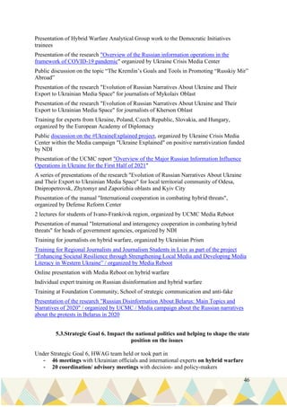 46
Presentation of Hybrid Warfare Analytical Group work to the Democratic Initiatives
trainees
Presentation of the research "Overview of the Russian information operations in the
framework of COVID-19 pandemic" organized by Ukraine Crisis Media Center
Public discussion on the topic “The Kremlin’s Goals and Tools in Promoting “Russkiy Mir”
Abroad”
Presentation of the research "Evolution of Russian Narratives About Ukraine and Their
Export to Ukrainian Media Space" for journalists of Mykolaiv Oblast
Presentation of the research "Evolution of Russian Narratives About Ukraine and Their
Export to Ukrainian Media Space" for journalists of Kherson Oblast
Training for experts from Ukraine, Poland, Czech Republic, Slovakia, and Hungary,
organized by the European Academy of Diplomacy
Public discussion on the #UkraineExplained project, organized by Ukraine Crisis Media
Center within the Media campaign "Ukraine Explained" on positive narrativization funded
by NDI
Presentation of the UCMC report "Overview of the Major Russian Information Influence
Operations in Ukraine for the First Half of 2021"
A series of presentations of the research "Evolution of Russian Narratives About Ukraine
and Their Export to Ukrainian Media Space" for local territorial community of Odesa,
Dnipropetrovsk, Zhytomyr and Zaporizhia oblasts and Kyiv City
Presentation of the manual "International cooperation in combating hybrid threats",
organized by Defense Reform Center
2 lectures for students of Ivano-Frankivsk region, organized by UCMC Media Reboot
Presentation of manual "International and interagency cooperation in combating hybrid
threats" for heads of government agencies, organized by NDI
Training for journalists on hybrid warfare, organized by Ukrainian Prism
Training for Regional Journalists and Journalism Students in Lviv as part of the project
“Enhancing Societal Resilience through Strengthening Local Media and Developing Media
Literacy in Western Ukraine” / organized by Media Reboot
Online presentation with Media Reboot on hybrid warfare
Individual expert training on Russian disinformation and hybrid warfare
Training at Foundation Community, School of strategic communication and anti-fake
Presentation of the research "Russian Disinformation About Belarus: Main Topics and
Narratives of 2020" / organized by UCMC / Media campaign about the Russian narratives
about the protests in Belarus in 2020
5.3.Strategic Goal 6. Impact the national politics and helping to shape the state
position on the issues
Under Strategic Goal 6, HWAG team held or took part in
- 46 meetings with Ukrainian officials and international experts on hybrid warfare
- 20 coordination/ advisory meetings with decision- and policy-makers
 