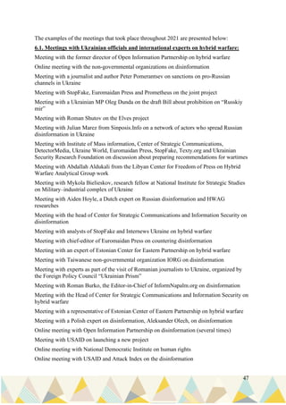 47
The examples of the meetings that took place throughout 2021 are presented below:
6.1. Meetings with Ukrainian officials and international experts on hybrid warfare:
Meeting with the former director of Open Information Partnership on hybrid warfare
Online meeting with the non-governmental organizations on disinformation
Meeting with a journalist and author Peter Pomerantsev on sanctions on pro-Russian
channels in Ukraine
Meeting with StopFake, Euromaidan Press and Prometheus on the joint project
Meeting with a Ukrainian MP Oleg Dunda on the draft Bill about prohibition on “Russkiy
mir”
Meeting with Roman Shutov on the Elves project
Meeting with Julian Marez from Sinposis.Info on a network of actors who spread Russian
disinformation in Ukraine
Meeting with Institute of Mass information, Center of Strategic Communications,
DetectorMedia, Ukraine World, Euromaidan Press, StopFake, Texty.org and Ukrainian
Security Research Foundation on discussion about preparing recommendations for wartimes
Meeting with Abdallah Aldukali from the Libyan Center for Freedom of Press on Hybrid
Warfare Analytical Group work
Meeting with Mykola Bielieskov, research fellow at National Institute for Strategic Studies
on Military–industrial complex of Ukraine
Meeting with Aiden Hoyle, a Dutch expert on Russian disinformation and HWAG
researches
Meeting with the head of Center for Strategic Communications and Information Security on
disinformation
Meeting with analysts of StopFake and Internews Ukraine on hybrid warfare
Meeting with chief-editor of Euromaidan Press on countering disinformation
Meeting with an expert of Estonian Center for Eastern Partnership on hybrid warfare
Meeting with Taiwanese non-governmental organization IORG on disinformation
Meeting with experts as part of the visit of Romanian journalists to Ukraine, organized by
the Foreign Policy Council “Ukrainian Prism”
Meeting with Roman Burko, the Editor-in-Chief of InformNapalm.org on disinformation
Meeting with the Head of Center for Strategic Communications and Information Security on
hybrid warfare
Meeting with a representative of Estonian Center of Eastern Partnership on hybrid warfare
Meeting with a Polish expert on disinformation, Aleksander Olech, on disinformation
Online meeting with Open Information Partnership on disinformation (several times)
Meeting with USAID on launching a new project
Online meeting with National Democratic Institute on human rights
Online meeting with USAID and Attack Index on the disinformation
 