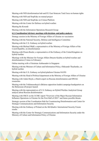 48
Meeting with NDI disinformation hub and EU East Stratcom Task Force on human rights
Meeting with NDI and StopFake on mutual project
Meeting with NDI and StopFake on Crimea Platform
Meeting with the Center for Defence on hybrid warfare
Meeting the Kwendi
Meeting with the Information Operations Research Group
6.2. Coordination/Advisory meetings with decision- and policy-makers:
Strategy session in the Ministry of Foreign Affairs of Ukraine on vaccination
Meeting with the National Security, Defense and Intelligence Committee
Meeting with the U.S. Embassy on hybrid warfare
Meeting with Michael Mádl, a representative of the Ministry of Foreign Affairs of the
Czech Republic, on disinformation
Meeting with Floura Bouler, a representative of the Embassy of the United Kingdom on
hybrid warfare
Meetings with the Minister for Foreign Affairs Dmytro Kuleba on hybrid warfare and
disinformation (3 times in February)
Online meeting with a Ukrainian Ambassador in Singapore
Meeting with the Minister of Culture and Information Policy, Oleksandr Tkachenko, on
hybrid warfare
Meeting with the U.S. Embassy on hybrid platform Ukraine-NATO
Meeting with the Head of Political department at the Ministry of Foreign Affairs of Ukraine
Meeting with Aiden Hoyle, a Dutch expert on Russian disinformation and HWAG
researches
Meeting with the Tsikhanouskaya's (Belarus opposition leader) campaign headquarters on
the Belarusian elf project launch
Meeting with the representatives of U.S. Embassy on Hybrid Warfare Analytical Group
analysis about Russian disinformation
Meeting with OSCE on the UCMC report "Overview of the Major Russian Information
Influence Operations in Ukraine for the First Half of 2021" and future possible threats
Strategic session of the Coordination Hub for Counteracting Disinformation and Center for
Strategic Communications and Information Security
Meeting with the Embassy of Poland on the 4th Kharkiv International Security Forum
results
Meeting with the Center for Strategic Communications and Information Security under the
Ministry of Culture and Information Policy of Ukraine
 