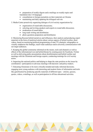 5
• preparation of weekly digests and e-mailings on weekly topics and
translation into 3-4 languages
• consultations to foreign journalists on their materials on Ukraine
• maintaining and daily updating the trilingual web site
3. Media Center proactively organizing dialogue of civil society organizations by:
• organization of round table discussions;
• selecting and inviting speakers and experts to round table discussion;
• moderation of round tables
• long reads writing and distribution
• photo quotation preparation and distribution
4. Monitoring Russian hybrid narratives and influences, their analysis and producing expert
materials in the form of analytical articles about various aspects of hybrid warfare; short
videos, based on monitoring political programming of state TV-channels; infographics to
visually emphasize the findings, reach wider audiences and to diversify communication with
our target audiences.
5. Keeping the global community informed on the means, tools and channels as well as
effects of the informational war and hybrid threats by creating posts for Facebook, Twitter
as well as delivering pubic presentations about disinformation and hybrid warfare and
meetings with the Ukrainian and foreign experts; conducting trainings for civil society
actors.
6. Impacting the national politics and helping to shape the state position on the issues by
coordination / participation in advisory meetings with decision- and policy-makers.
7. Educating Ukrainians to be more critically-minded and make informed decisions;
engaging more young audience with interesting and modern forms of information and tools
like gamification by producing specific materials of different types – articles, quizzes,
quotes, videos, e-mailings, as well as participation in off-line educational activities.
 