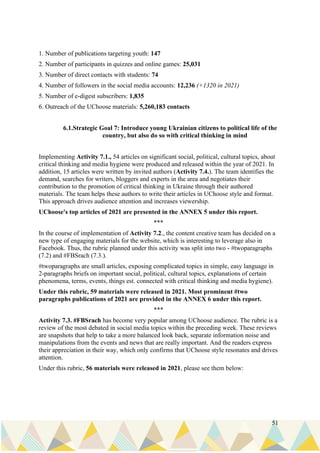 51
1. Number of publications targeting youth: 147
2. Number of participants in quizzes and online games: 25,031
3. Number of direct contacts with students: 74
4. Number of followers in the social media accounts: 12,236 (+1320 in 2021)
5. Number of e-digest subscribers: 1,835
6. Outreach of the UChoose materials: 5,260,183 contacts
6.1.Strategic Goal 7: Introduce young Ukrainian citizens to political life of the
country, but also do so with critical thinking in mind
Implementing Activity 7.1., 54 articles on significant social, political, cultural topics, about
critical thinking and media hygiene were produced and released within the year of 2021. In
addition, 15 articles were written by invited authors (Activity 7.4.). The team identifies the
demand, searches for writers, bloggers and experts in the area and negotiates their
contribution to the promotion of critical thinking in Ukraine through their authored
materials. The team helps these authors to write their articles in UChoose style and format.
This approach drives audience attention and increases viewership.
UChoose's top articles of 2021 are presented in the ANNEX 5 under this report.
***
In the course of implementation of Activity 7.2., the content creative team has decided on a
new type of engaging materials for the website, which is interesting to leverage also in
Facebook. Thus, the rubric planned under this activity was split into two - #twoparagraphs
(7.2) and #FBSrach (7.3.).
#twoparagraphs are small articles, exposing complicated topics in simple, easy language in
2-paragraphs briefs on important social, political, cultural topics, explanations of certain
phenomena, terms, events, things est. connected with critical thinking and media hygiene).
Under this rubric, 59 materials were released in 2021. Most prominent #two
paragraphs publications of 2021 are provided in the ANNEX 6 under this report.
***
Activity 7.3. #FBSrach has become very popular among UChoose audience. The rubric is a
review of the most debated in social media topics within the preceding week. These reviews
are snapshots that help to take a more balanced look back, separate information noise and
manipulations from the events and news that are really important. And the readers express
their appreciation in their way, which only confirms that UChoose style resonates and drives
attention.
Under this rubric, 56 materials were released in 2021, please see them below:
 